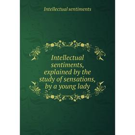 

Книга Intellectual sentiments, explained by the study of sensations, by a young lady. Intellectual sentiments