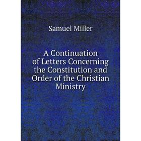 

Книга A Continuation of Letters Concerning the Constitution and Order of the Christian Ministry. Samuel Miller