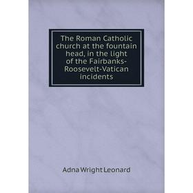 

Книга The Roman Catholic church at the fountain head, in the light of the Fairbanks-Roosevelt-Vatican incidents. Adna Wright Leonard
