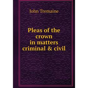 

Книга Pleas of the crown in matters criminal & civil. John Tremaine