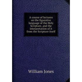 

Книга A course of lectures on the figurative language of the Holy Scripture, and the interpretation of it from the Scripture itself. William Jones