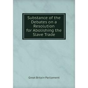 

Книга Substance of the Debates on a Resolution for Abolishing the Slave Trade. Great Britain Parliament