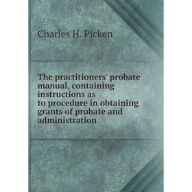 

Книга The practitioners' probate manual, containing instructions as to procedure in obtaining grants of probate and administration. Charles H. Picken