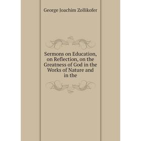 

Книга Sermons on Education, on Reflection, on the Greatness of God in the Works of Nature and in the. George Joachim Zollikofer