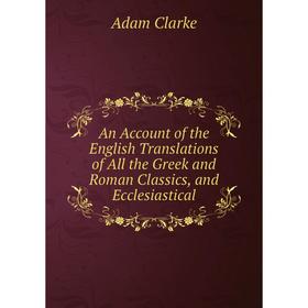 

Книга An Account of the English Translations of All the Greek and Roman Classics, and Ecclesiastical. Adam Clarke