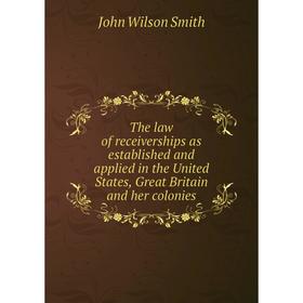 

Книга The law of receiverships as established and applied in the United States, Great Britain and her colonies. John Wilson Smith