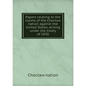 

Книга Papers relating to the claims of the Choctaw nation against the United States, arising under the treaty of 1830