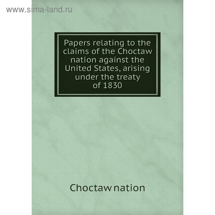 фото Книга papers relating to the claims of the choctaw nation against the united states, arising under the treaty of 1830 nobel press