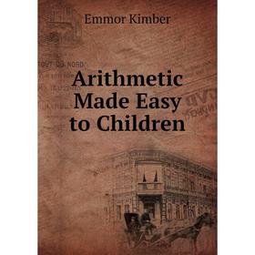 

Книга Arithmetic Made Easy to Children. Emmor Kimber