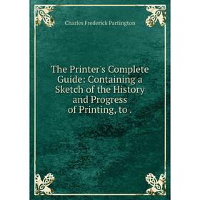 

Книга The Printer's Complete Guide: Containing a Sketch of the History and Progress of Printing, to. Charles Frederick Partington
