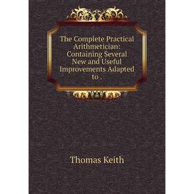 

Книга The Complete Practical Arithmetician: Containing Several New and Useful Improvements Adapted to. Thomas Keith