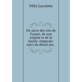 

Книга Du sacre des rois de France, de son origine et de la Sainte-Ampoule: suivi du détail des. Félix Lacointa