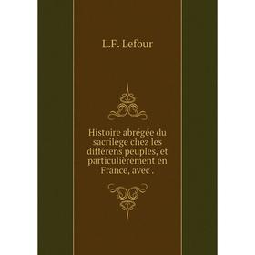 

Книга Histoire abrégée du sacrilége chez les différens peuples, et particulièrement en France, avec. L. F. Lefour