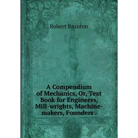 

Книга A Compendium of Mechanics, Or, Text Book for Engineers, Mill-wrights, Machine-makers, Founders. Robert Brunton