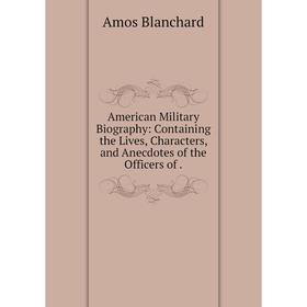 

Книга American Military Biography: Containing the Lives, Characters, and Anecdotes of the Officers of. Amos Blanchard