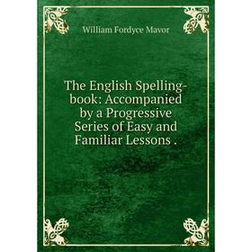 

Книга The English Spelling-book: Accompanied by a Progressive Series of Easy and Familiar Lessons. William Fordyce Mavor