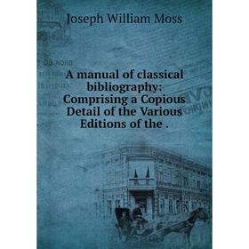 

Книга A manual of classical bibliography: Comprising a Copious Detail of the Various Editions of the. Joseph William Moss