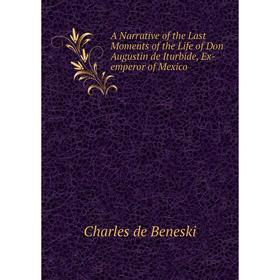 

Книга A Narrative of the Last Moments of the Life of Don Augustin de Iturbide, Ex-emperor of Mexico. Charles de Beneski