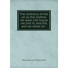 

Книга The relations of the air to the clothes we wear, the house we live in, and the soil we dwell on. Max Josef von Pettenkofer