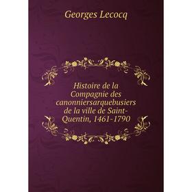 

Книга Histoire de la Compagnie des caNonniersarquebusiers de la ville de Saint-Quentin, 1461-1790. Georges Lecocq