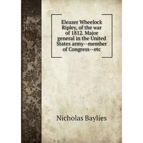 

Книга Eleazer Wheelock Ripley, of the war of 1812. Major general in the United States army--member of Congress--etc. Nicholas Baylies