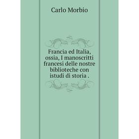 

Книга Francia ed Italia, ossia, I manoscritti francesi delle nostre biblioteche con istudi di storia. Carlo Morbio