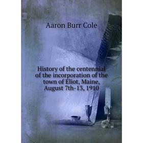 

Книга History of the centennial of the incorporation of the town of Eliot, Maine, August 7th-13, 1910. Aaron Burr Cole