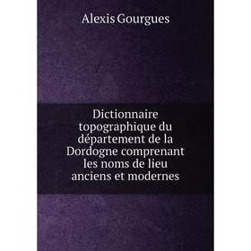 

Книга Dictionnaire topographique du département de la Dordogne comprenant les noms de lieu anciens et modernes. Alexis Gourgues