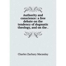 

Книга Authority and conscience: a free debate on the tendency of dogmatic theology, and on the. Charles Zachary Macaulay