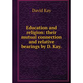 

Книга Education and religion: their mutual connection and relative bearings by D. Kay. David Kay