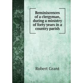 

Книга Reminiscences of a clergyman, during a ministry of forty years in a country parish. Grant Robert