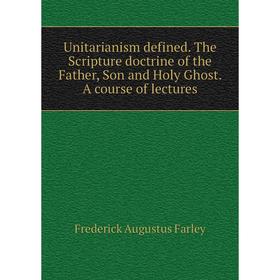 

Книга Unitarianism defined. The Scripture doctrine of the Father, Son and Holy Ghost. A course of lectures. Frederick Augustus Farley
