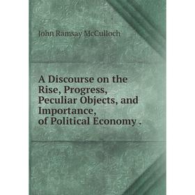 

Книга A Discourse on the Rise, Progress, Peculiar Objects, and Importance, of Political Economy. John Ramsay McCulloch