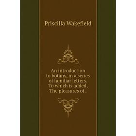 

Книга An introduction to botany, in a series of familiar letters. To which is added, The pleasures of. Priscilla Wakefield