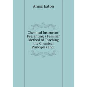 

Книга Chemical Instructor: Presenting a Familiar Method of Teaching the Chemical Principles and. Amos Eaton