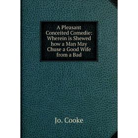 

Книга A Pleasant Conceited Comedie: Wherein is Shewed how a Man May Chuse a Good Wife from a Bad. Jo. Cooke