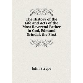 

Книга The History of the Life and Acts of the Most Reverend Father in God, Edmund Grindal, the First. John Strype
