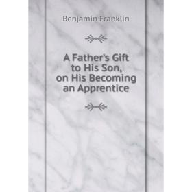 

Книга A Father's Gift to His Son, on His Becoming an Apprentice. Benjamin Franklin