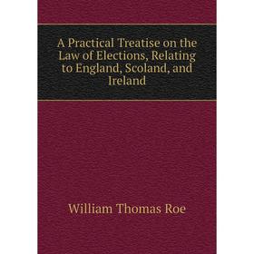 

Книга A Practical Treatise on the Law of Elections, Relating to England, Scoland, and Ireland. William Thomas Roe