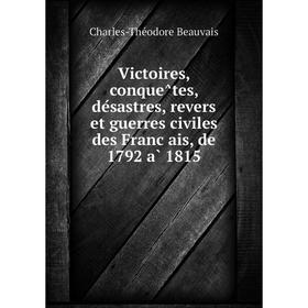 

Книга Victoires, conquêtes, désastres, revers et guerres civiles des Français, de 1792 à 1815. Charles-Théodore Beauvais