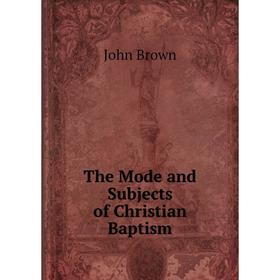

Книга The Mode and Subjects of Christian Baptism. John Brown