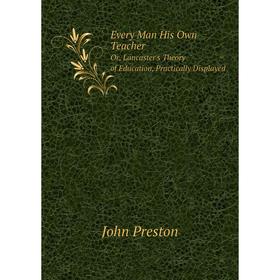 

Книга Every Man His Own Teacher Or, Lancaster's Theory of Education, Practically Displayed. John Preston