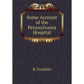 

Книга Some Account of the Pennsylvania Hospital. B. Franklin