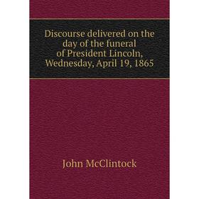 

Книга Discourse delivered on the day of the funeral of President Lincoln, Wednesday, April 19, 1865. John McClintock