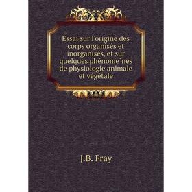 

Книга Essai sur l'origine des corps organisés et inorganisés, et sur quelques phénomènes de physiologie animale et végétale. J. B. Fray