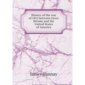 

Книга History of the war of 1812 between Great Britain and the United States of America. Hannay James
