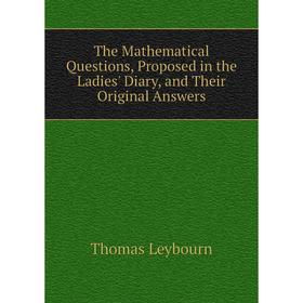 

Книга The Mathematical Questions, Proposed in the Ladies' Diary, and Their Original Answers. Thomas Leybourn