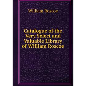 

Книга Catalogue of the Very Select and Valuable Library of William Roscoe. William Roscoe