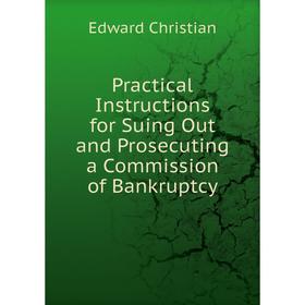 

Книга Practical Instructions for Suing Out and Prosecuting a Commission of Bankruptcy. Edward Christian