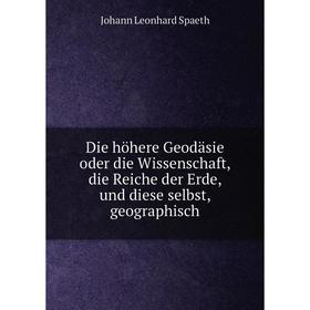 

Книга Die höhere Geodäsie oder die Wissenschaft, die Reiche der Erde, und diese selbst, geographisch. Johann Leonhard Spaeth